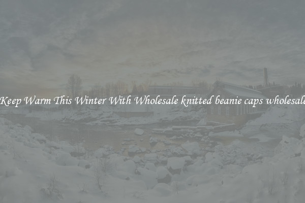 Keep Warm This Winter With Wholesale knitted beanie caps wholesale